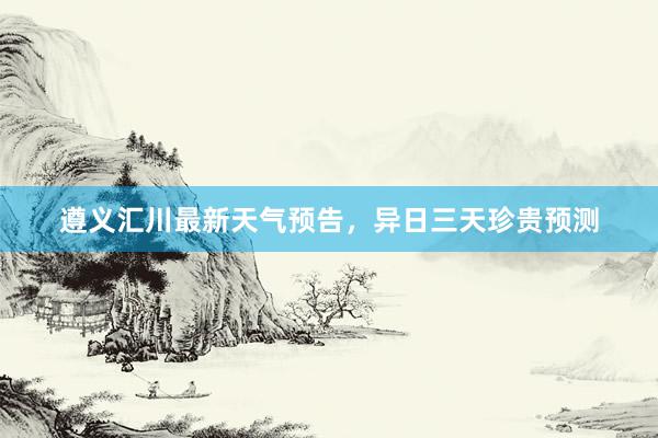 遵义汇川最新天气预告，异日三天珍贵预测